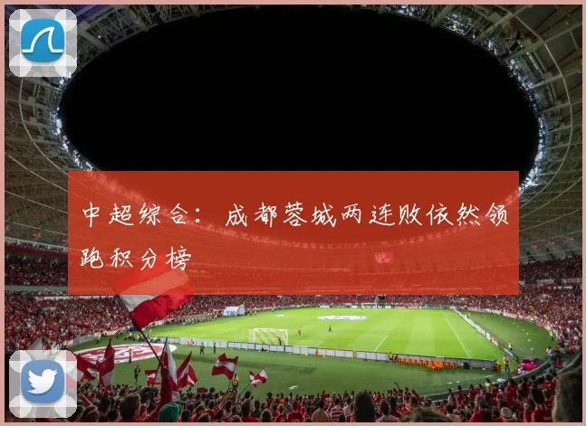 中超综合：成都蓉城两连败依然领跑积分榜