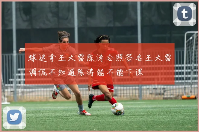 球迷拿王大雷陈涛合照签名王大雷调侃不知道陈涛能不能下课